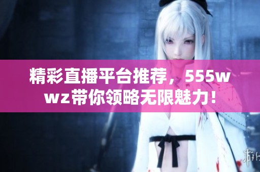 精彩直播平台推荐，555wwz带你领略无限魅力！