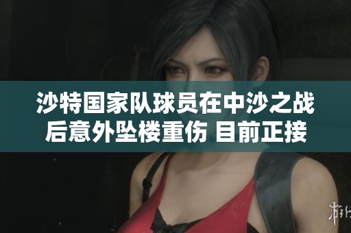 沙特国家队球员在中沙之战后意外坠楼重伤 目前正接受医院ICU治疗