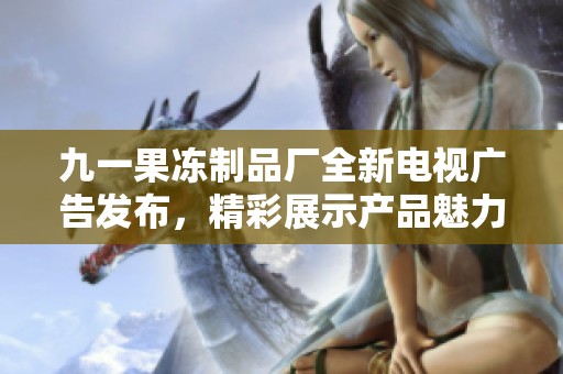 九一果冻制品厂全新电视广告发布，精彩展示产品魅力与风采