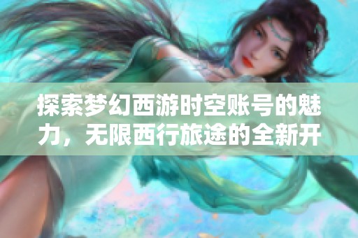 探索梦幻西游时空账号的魅力，无限西行旅途的全新开始与精彩体验