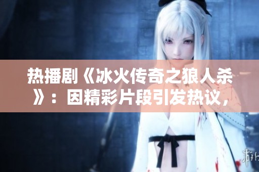 热播剧《冰火传奇之狼人杀》：因精彩片段引发热议，观看者纷纷追捧的原因揭秘