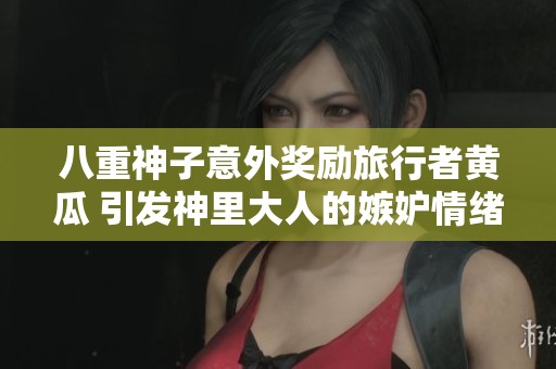 八重神子意外奖励旅行者黄瓜 引发神里大人的嫉妒情绪