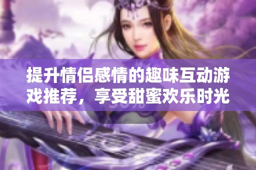 提升情侣感情的趣味互动游戏推荐，享受甜蜜欢乐时光的绝佳选择