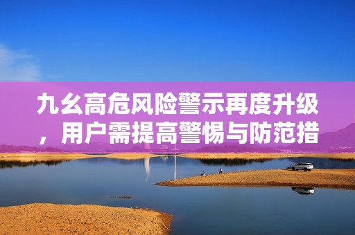 九幺高危风险警示再度升级，用户需提高警惕与防范措施