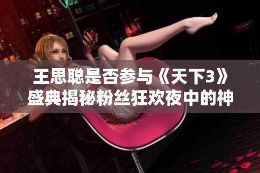 王思聪是否参与《天下3》盛典揭秘粉丝狂欢夜中的神秘嘉宾来历与活动精彩瞬间