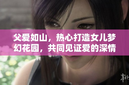 父爱如山，热心打造女儿梦幻花园，共同见证爱的深情陪伴与美好成长历程