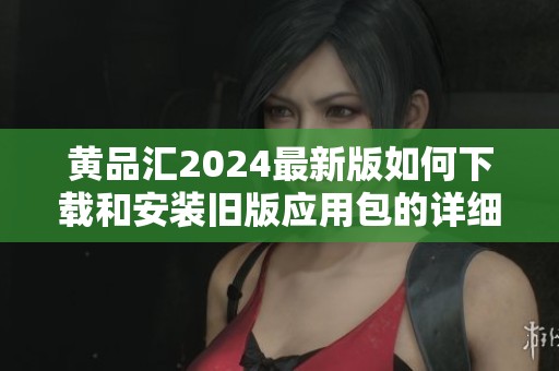 黄品汇2024最新版如何下载和安装旧版应用包的详细指南