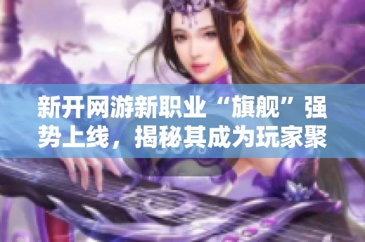 新开网游新职业“旗舰”强势上线，揭秘其成为玩家聚焦热点的原因是什么