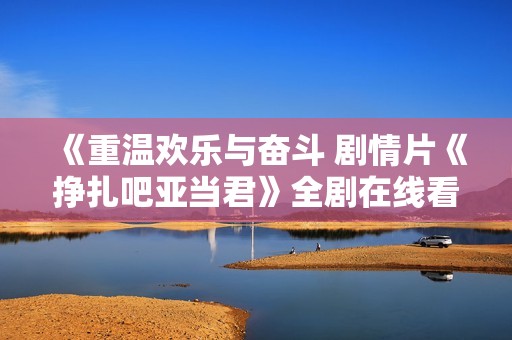 《重温欢乐与奋斗 剧情片《挣扎吧亚当君》全剧在线看》