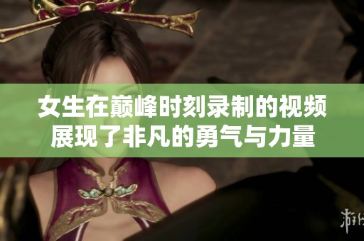 女生在巅峰时刻录制的视频展现了非凡的勇气与力量