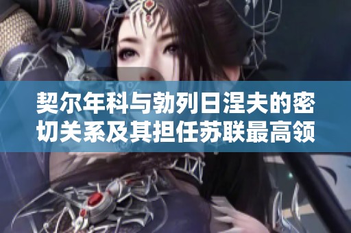 契尔年科与勃列日涅夫的密切关系及其担任苏联最高领导的历史意义解析