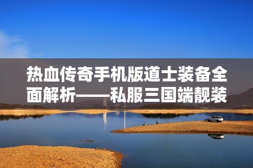 热血传奇手机版道士装备全面解析——私服三国端靓装策略大揭秘