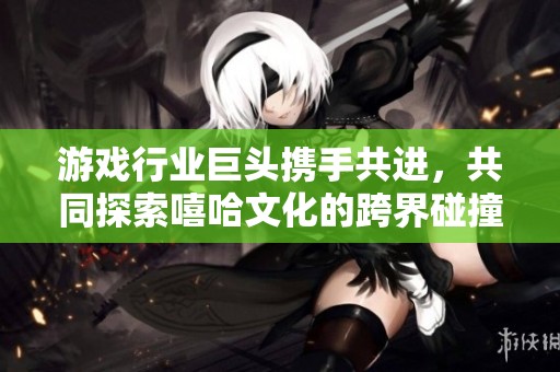 游戏行业巨头携手共进，共同探索嘻哈文化的跨界碰撞与团结之路