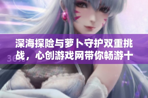 深海探险与萝卜守护双重挑战，心创游戏网带你畅游十二个精彩关卡