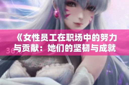 《女性员工在职场中的努力与贡献：她们的坚韧与成就》