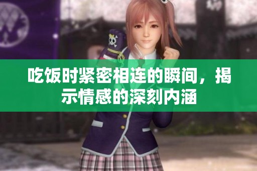 吃饭时紧密相连的瞬间，揭示情感的深刻内涵