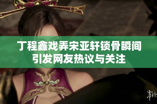 丁程鑫戏弄宋亚轩锁骨瞬间引发网友热议与关注