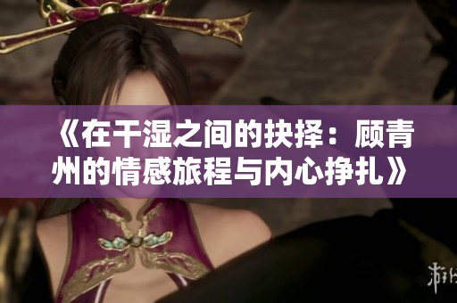 《在干湿之间的抉择：顾青州的情感旅程与内心挣扎》