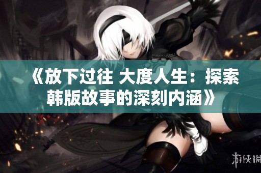 《放下过往 大度人生：探索韩版故事的深刻内涵》