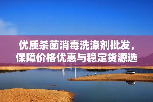优质杀菌消毒洗涤剂批发，保障价格优惠与稳定货源选择