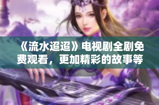 《流水迢迢》电视剧全剧免费观看，更加精彩的故事等你来发现