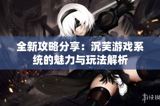 全新攻略分享：沉芙游戏系统的魅力与玩法解析