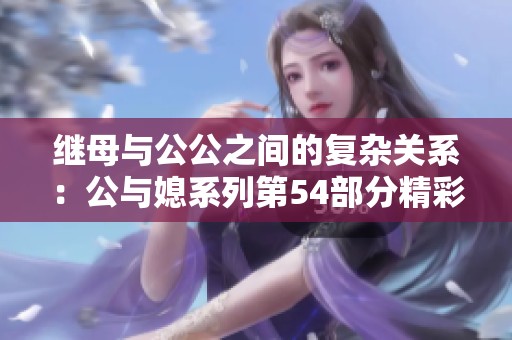 继母与公公之间的复杂关系：公与媳系列第54部分精彩解读