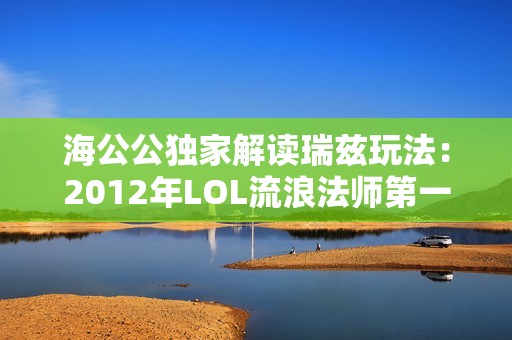 海公公独家解读瑞兹玩法：2012年LOL流浪法师第一视角教学