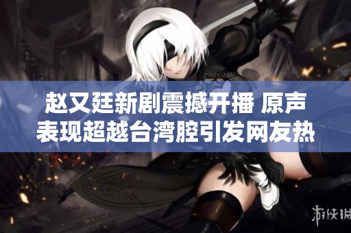 赵又廷新剧震撼开播 原声表现超越台湾腔引发网友热议