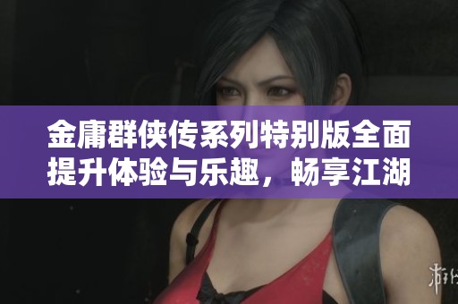 金庸群侠传系列特别版全面提升体验与乐趣，畅享江湖江湖情怀