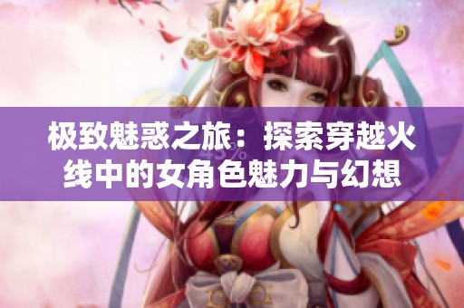 极致魅惑之旅：探索穿越火线中的女角色魅力与幻想