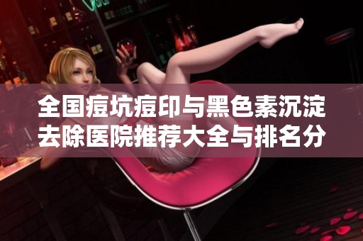 全国痘坑痘印与黑色素沉淀去除医院推荐大全与排名分析