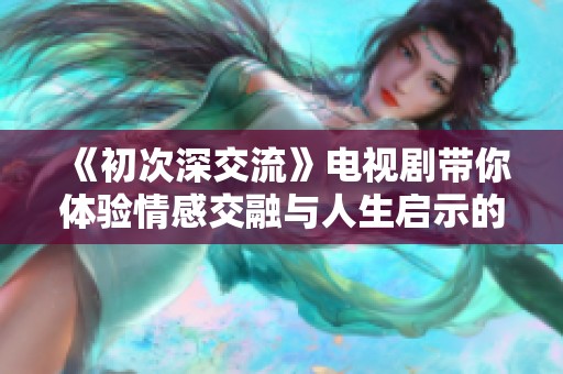 《初次深交流》电视剧带你体验情感交融与人生启示的深刻旅程
