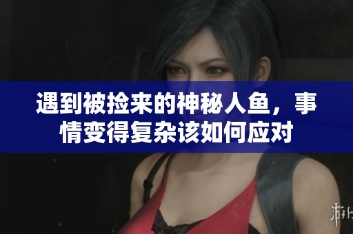 遇到被捡来的神秘人鱼，事情变得复杂该如何应对
