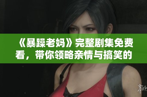 《暴躁老妈》完整剧集免费看，带你领略亲情与搞笑的精彩时刻