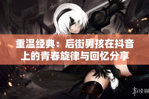 重温经典：后街男孩在抖音上的青春旋律与回忆分享