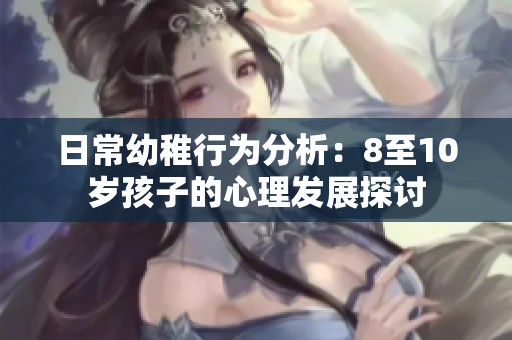 日常幼稚行为分析：8至10岁孩子的心理发展探讨