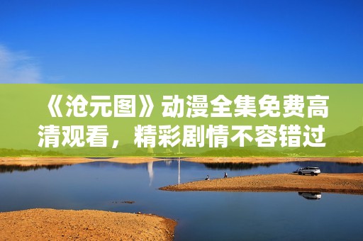 《沧元图》动漫全集免费高清观看，精彩剧情不容错过！