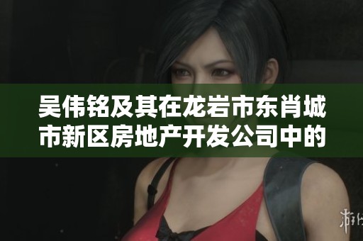 吴伟铭及其在龙岩市东肖城市新区房地产开发公司中的角色与贡献探讨