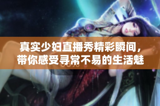 真实少妇直播秀精彩瞬间，带你感受寻常不易的生活魅力
