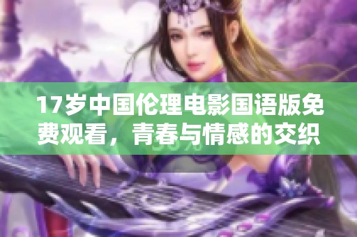 17岁中国伦理电影国语版免费观看，青春与情感的交织之旅