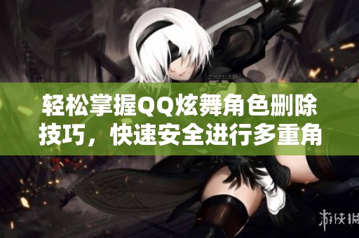 轻松掌握QQ炫舞角色删除技巧，快速安全进行多重角色删除方法详解
