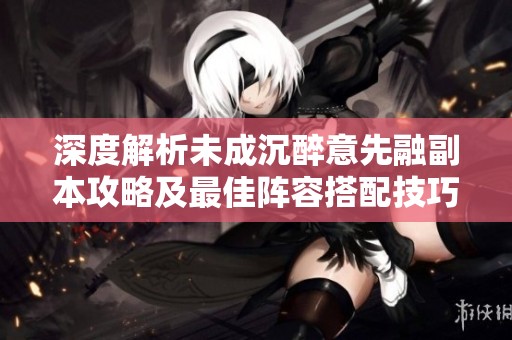 深度解析未成沉醉意先融副本攻略及最佳阵容搭配技巧
