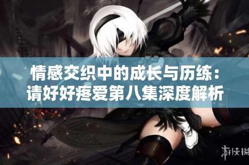 情感交织中的成长与历练：请好好疼爱第八集深度解析