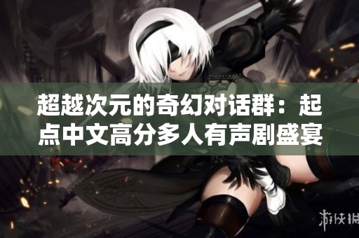 超越次元的奇幻对话群：起点中文高分多人有声剧盛宴