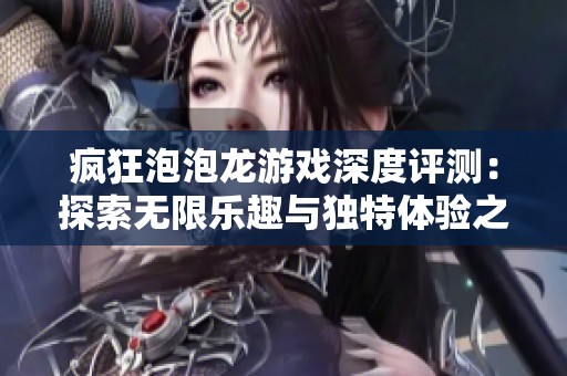 疯狂泡泡龙游戏深度评测：探索无限乐趣与独特体验之旅