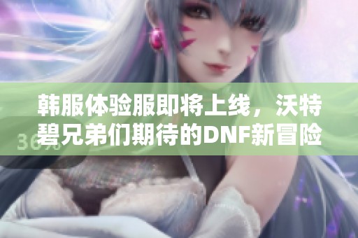 韩服体验服即将上线，沃特碧兄弟们期待的DNF新冒险来了！