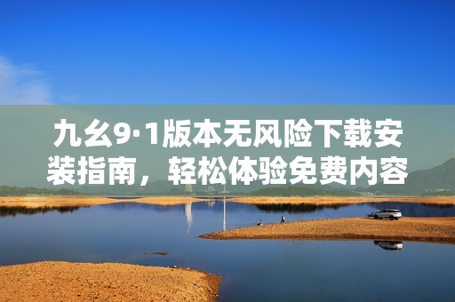 九幺9·1版本无风险下载安装指南，轻松体验免费内容