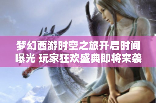 梦幻西游时空之旅开启时间曝光 玩家狂欢盛典即将来袭！