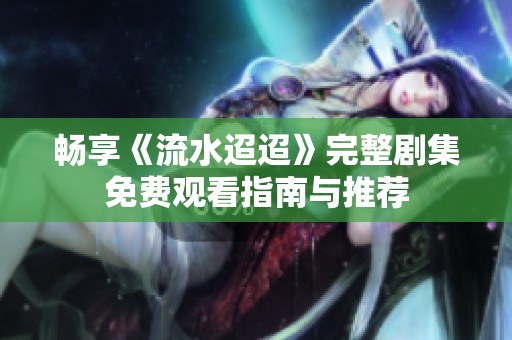 畅享《流水迢迢》完整剧集免费观看指南与推荐